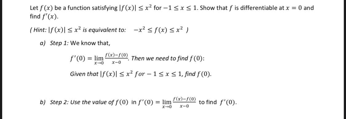 Let f (x) be a function satisfyingIf (x)| <x² for -1< x< 1. Show that f is differentiable at x = 0 and
find f'(x).
( Hint: |f (x)| < x² is equivalent to:
-x? < f(x) < x² )
a) Step 1: We know that,
f'(0)
= lim
f(x)-f(0)
Then we need to find f (0):
x-0
Given that If (x)|< x² for – 1<x< 1, find f (0).
f(x)-f(0)
b) Step 2: Use the value of f (0) in f'(0)
= lim
to find f'(0).
X-0
