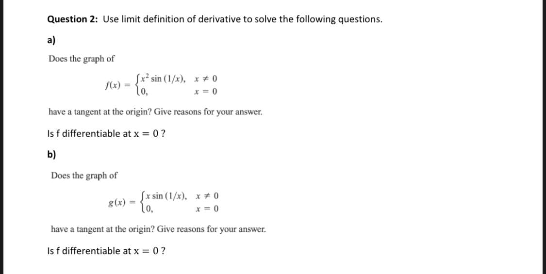 Question 2: Use limit definition of derivative to solve the following questions.
a)
Does the graph of
Sx² sin (1/x), x # 0
10,
f(x)
%3D
x = 0
have a tangent at the origin? Give reasons for your answer.
Is f differentiable at x = 0 ?
b)
Does the graph of
Sx sin (1/x), x + 0
g(x) =
l0,
0 = x
have a tangent at the origin? Give reasons for your answer.
Is f differentiable at x = 0 ?
