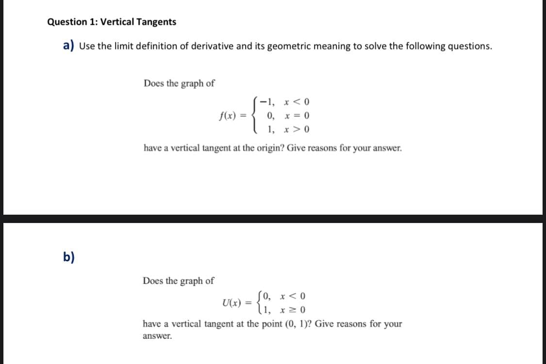 Question 1: Vertical Tangents
a) Use the limit definition of derivative and its geometric meaning to solve the following questions.
Does the graph of
-1, x<0
f(x) =
0, x = 0
1, x > 0
have a vertical tangent at the origin? Give reasons for your answer.
b)
Does the graph of
0, x <0
l1, x2 0
U(x) =
have a vertical tangent at the point (0, 1)? Give reasons for your
answer.
