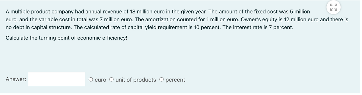 A multiple product company had annual revenue of 18 million euro in the given year. The amount of the fixed cost was 5 million
euro, and the variable cost in total was 7 million euro. The amortization counted for 1 million euro. Owner's equity is 12 million euro and there is
no debt in capital structure. The calculated rate of capital yield requirement is 10 percent. The interest rate is 7 percent.
Calculate the turning point of economic efficiency!
Answer:
O euro O unit of products O percent
