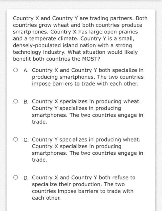 Country X and Country Y are trading partners. Both
countries grow wheat and both countries produce
smartphones. Country X has large open prairies
and a temperate climate. Country Y is a small,
densely-populated island nation with a strong
technology industry. What situation would likely
benefit both countries the MOST?
A. Country X and Country Y both specialize in
producing smartphones. The two countries
impose barriers to trade with each other.
O B. Country X specializes in producing wheat.
Country Y specializes in producing
smartphones. The two countries engage in
trade.
O C. Country Y specializes in producing wheat.
Country X specializes in producing
smartphones. The two countries engage in
trade.
O D. Country X and Country Y both refuse to
specialize their production. The two
countries impose barriers to trade with
each other.
