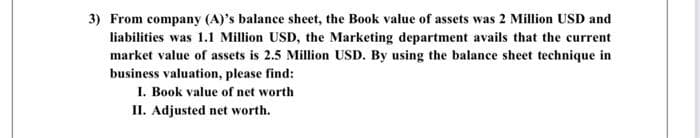 3) From company (A)'s balance sheet, the Book value of assets was 2 Million USD and
liabilities was 1.1 Million USD, the Marketing department avails that the current
market value of assets is 2.5 Million USD. By using the balance sheet technique in
business valuation, please find:
I. Book value of net worth
II. Adjusted net worth.
