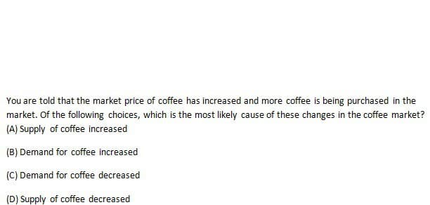 You are told that the market price of coffee has increased and more coffee is being purchased in the
market. Of the following choices, which is the most likely cause of these changes in the coffee market?
(A) Supply of coffee increased
(B) Demand for coffee increased
(C) Demand for coffee decreased
(D) Supply of coffee decreased