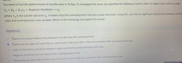You want to find the determinants of suicide rates in Turkey. To investigate the issue, you specified the following model (i refers to region and t refers to year)
Bo + B,X, + Regional Dummies + u,
where Y, is the suicide rate and X, contains only the unemployment rate but no year dummies. Using OLS, you find no significant relationship between suicide
rates and unemployment rate variable. Which of the followings can explain this result?
Yanıtınız:
There is no causal relationship between suicide rate and unemployment
* There may be regional fixed effects, which are in the error term, that are correlated with unemployment rate
Lack of interaction variables between regional dummies and unemployment rate
Regional dummies are correlated with unemployment rate
There may be year effects. which are in the error berm that are correlated with unemployment rate
