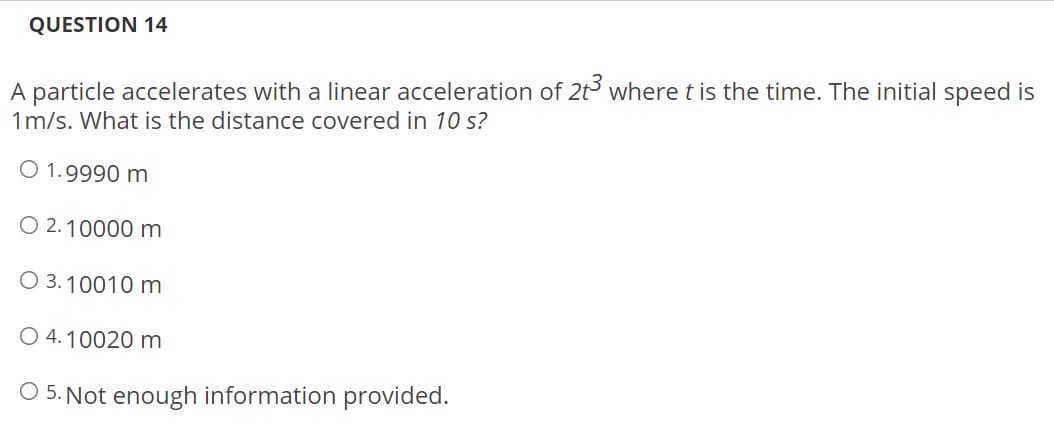 QUESTION 14
A particle accelerates with a linear acceleration of 2t3 where t is the time. The initial speed is
1m/s. What is the distance covered in 10 s?
O 1.9990 m
O 2.10000 m
O 3.10010 m
O 4.10020 m
O 5. Not enough information provided.
