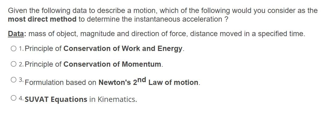 Given the following data to describe a motion, which of the following would you consider as the
most direct method to determine the instantaneous acceleration ?
Data: mass of object, magnitude and direction of force, distance moved in a specified time.
O 1. Principle of Conservation of Work and Energy.
O 2. Principle of Conservation of Momentum.
O 3. Formulation based on Newton's 2nd Law of motion.
O 4. SUVAT Equations in Kinematics.
