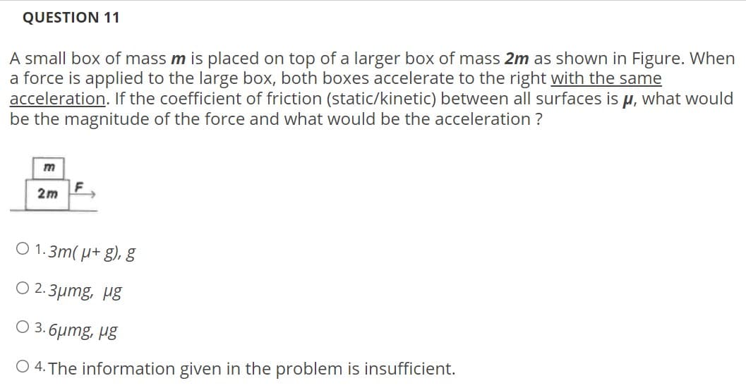 QUESTION 11
A small box of mass m is placed on top of a larger box of mass 2m as shown in Figure. When
a force is applied to the large box, both boxes accelerate to the right with the same
acceleration. If the coefficient of friction (static/kinetic) between all surfaces is u, what would
be the magnitude of the force and what would be the acceleration ?
m
F
2m
O 1.3m( µ+ g), g
O 2.3µmg, µg
O 3. 6umg, µg
O 4. The information given in the problem is insufficient.

