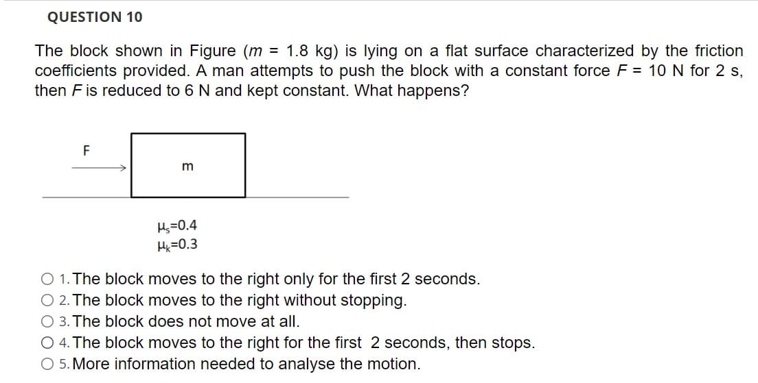 QUESTION 10
= 1.8 kg) is lying on a flat surface characterized by the friction
The block shown in Figure (m
coefficients provided. A man attempts to push the block with a constant force F = 10 N for 2 s,
then Fis reduced to 6 N and kept constant. What happens?
F
m
Hs=0.4
Hk =0.3
O 1. The block moves to the right only for the first 2 seconds.
O 2. The block moves to the right without stopping.
O 3. The block does not move at all.
O 4. The block moves to the right for the first 2 seconds, then stops.
O 5. More information needed to analyse the motion.
