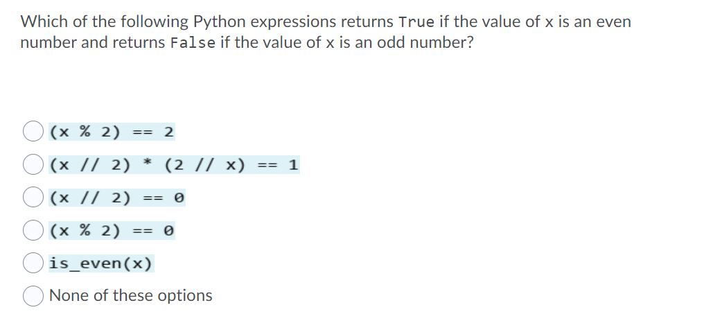 Which of the following Python expressions returns True if the value of x is an even
number and returns False if the value of x is an odd number?
O (x % 2)
O (x // 2)
== 2
*
(2 // x)
== 1
(x // 2)
==
(x % 2)
==
is_even(x)
None of these options
