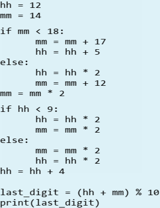 hh
12
mm
= 14
if mm < 18:
mm =
mm + 17
hh
hh + 5
else:
hh
= hh * 2
mm =
mm + 12
mm = mm
if hh < 9:
hh = hh * 2
mm = mm
2
else:
mm = mm
2
hh = hh
2
hh = hh + 4
last_digit = (hh + mm) % 10
print(last_digit)
* *
