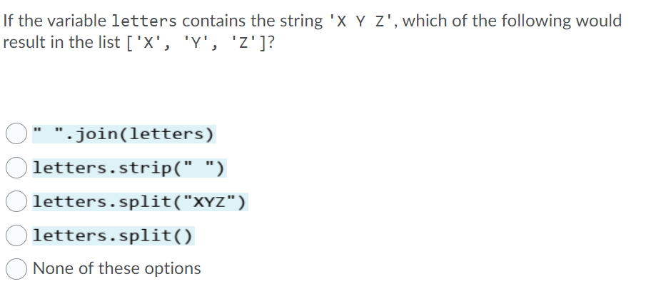 If the variable letters contains the string 'X Y Z', which of the following would
result in the list ['X', 'Y', 'z']?
".join(letters)
letters.strip(" ")
letters.split("XYZ")
letters.split()
None of these options

