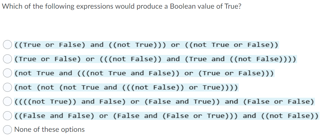 Which of the following expressions would produce a Boolean value of True?
((True or False) and ((not True))) or ((not True or False))
(True or False) or (((not False)) and (True and ((not False))))
(not True and (((not True and False)) or (True or False)))
(not (not (not True and (((not False)) or True))))
((((not True)) and False) or (False and True)) and (False or False)
((False and False) or (False and (False or True))) and ((not False))
None of these options
O 0 0 0 O O O
