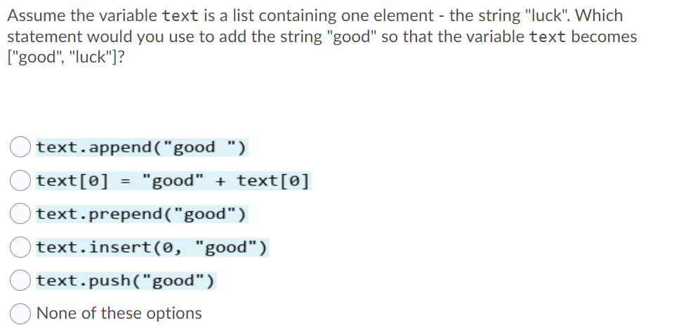 Assume the variable text is a list containing one element - the string "luck". Which
statement would you use to add the string "good" so that the variable text becomes
["good", "luck"]?
text.append("good ")
text[0] = "good" + text[0]
%3D
text.prepend("good")
text.insert(0, "good")
text.push("good")
None of these options
