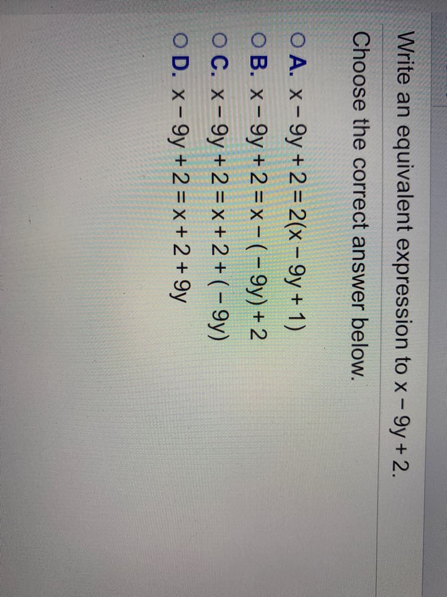 Write an equivalent expression to x - 9y+ 2.
Choose the correct answer below.
O A. x-9y +2= 2(x- 9y+ 1)
O B. x-9y + 2 = x – ( – 9y) + 2
O C. x-9y + 2 = x +2 + (- 9y)
OD. x- 9y + 2 = x + 2 + 9y
