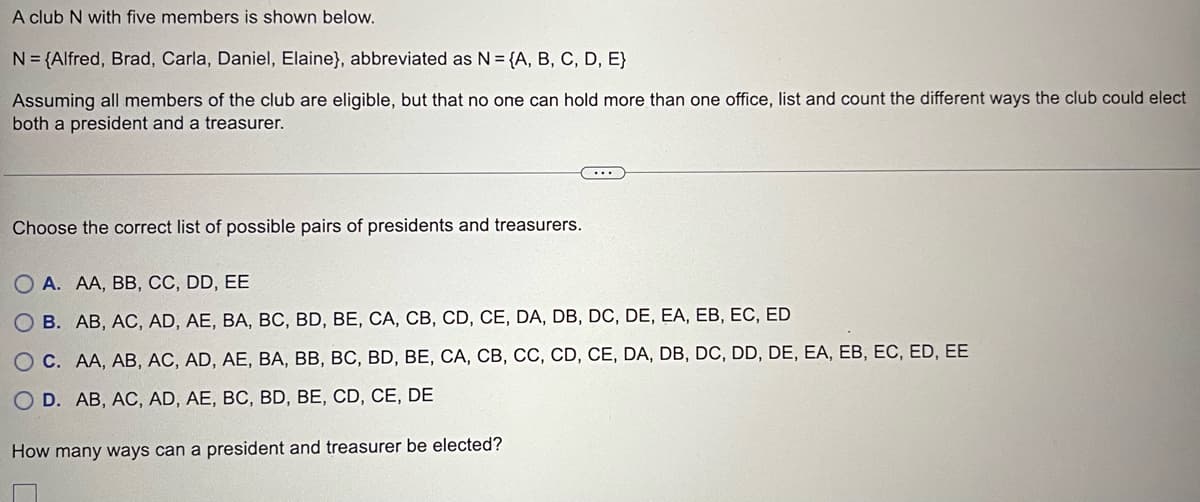 A club N with five members is shown below.
N = {Alfred, Brad, Carla, Daniel, Elaine}, abbreviated as N = {A, B, C, D, E}
Assuming all members of the club are eligible, but that no one can hold more than one office, list and count the different ways the club could elect
both a president and a treasurer.
Choose the correct list of possible pairs of presidents and treasurers.
OA. AA, BB, CC, DD, EE
OB. AB, AC, AD, AE, BA, BC, BD, BE, CA, CB, CD, CE, DA, DB, DC, DE, EA, EB, EC, ED
OC. AA, AB, AC, AD, AE, BA, BB, BC, BD, BE, CA, CB, CC, CD, CE, DA, DB, DC, DD, DE, EA, EB, EC, ED, EE
D. AB, AC, AD, AE, BC, BD, BE, CD, CE, DE
How many ways can a president and treasurer be elected?