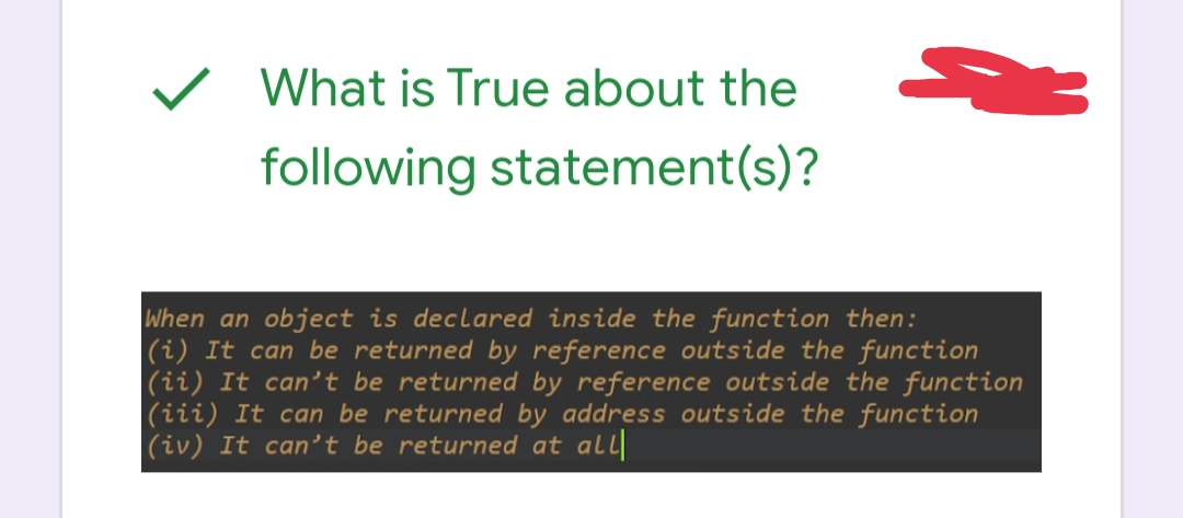 What is True about the
following statement(s)?
-3
When an object is declared inside the function then:
(i) It can be returned by reference outside the function
(ii) It can't be returned by reference outside the function
(iii) It can be returned by address outside the function
(iv) It can't be returned at all