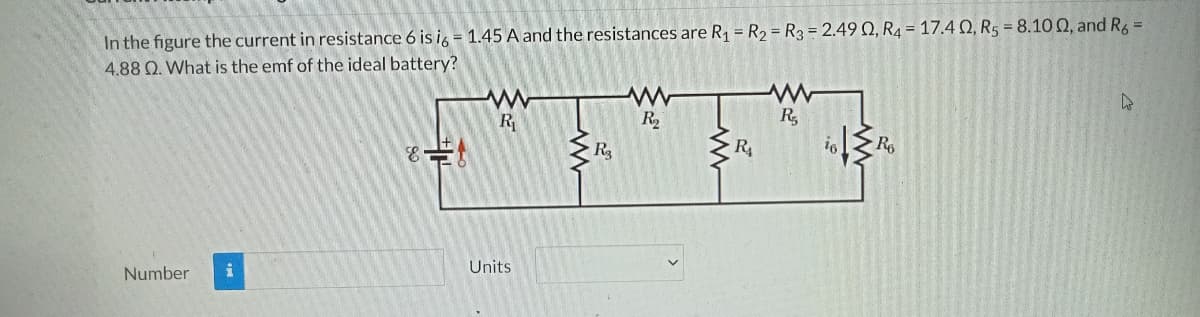 In the figure the current in resistance 6 is i, = 1.45 A and the resistances are R1 = R2 = R3 = 2.49 Q, R4 = 17.4 N, R5 = 8.10 Q, and R6 =
4.88 Q. What is the emf of the ideal battery?
R
R
R4
R6
Number
Units
