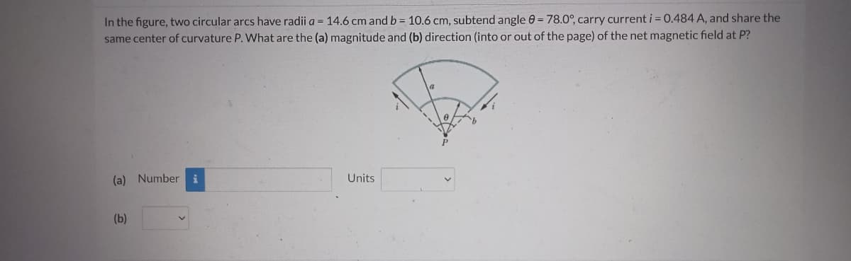 In the figure, two circular arcs have radii a =14.6 cm and b = 10.6 cm, subtend angle 0 = 78.0°, carry current i = 0.484 A, and share the
same center of curvature P. What are the (a) magnitude and (b) direction (into or out of the page) of the net magnetic field at P?
(a) Number i
Units
(b)
