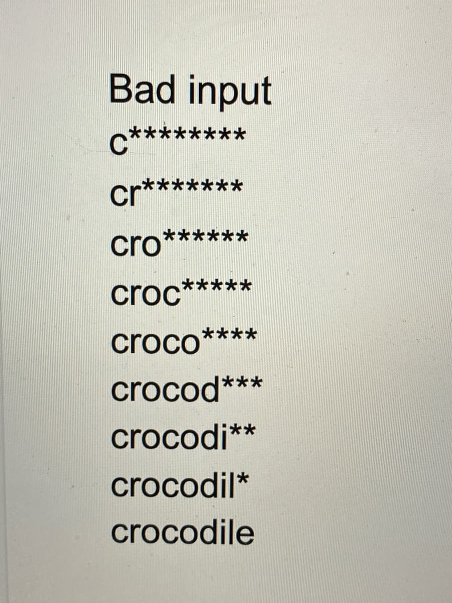 Bad input
c***
**
cr*******
**
cro
**
croc
croco****
crocod***
crocodi**
crocodil*
crocodile
