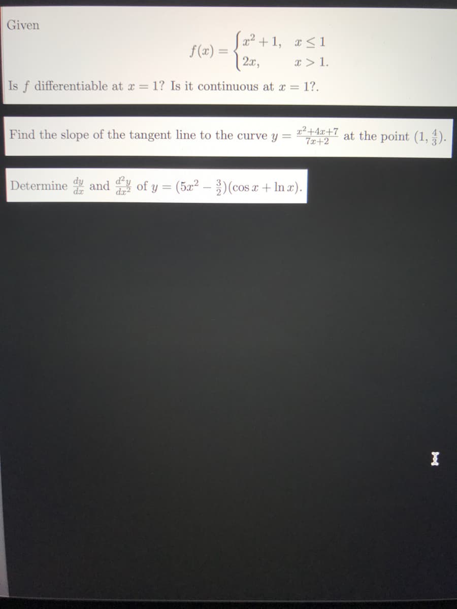 Given
S22 + 1, x<1
f (x) =
2x,
x> 1.
Is f differentiable at x = 1? Is it continuous at x = 1?.
Find the slope of the tangent line to the curve y =
x²+4x+7
7x+2
at the point (1, ).
Determine and of y = (5x2 - )(cos a + In r).
