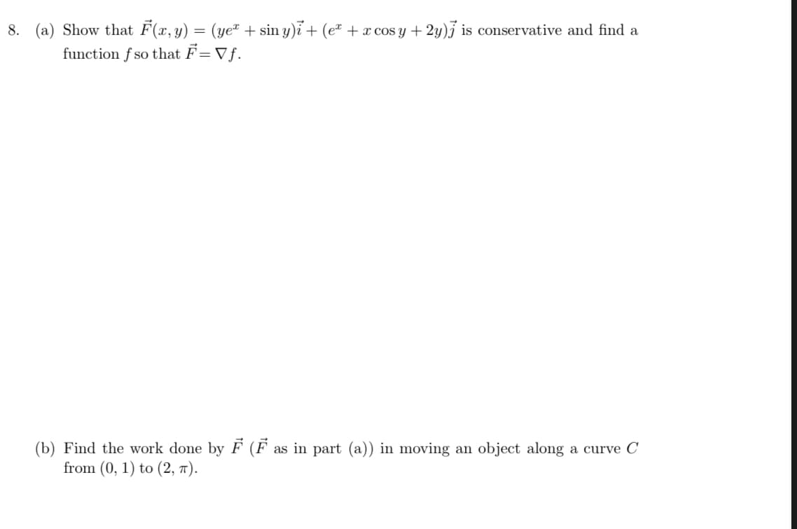8. (a) Show that F(x, y) = (ye" + sin y)i + (eª + x cos y + 2y)j is conservative and find a
function f so that F= Vƒ.
(b) Find the work done by F (F as in part (a)) in moving an object along a curve C
from (0, 1) to (2, T).
