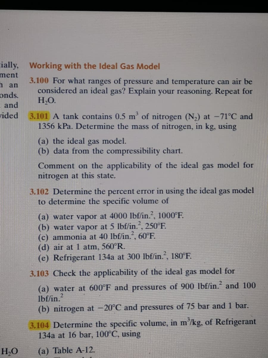 cially,
Working with the Ideal Gas Model
ment
3.100 For what
of
and temperature can air be
pressure
considered an ideal gas? Explain your reasoning. Repeat for
ranges
п an
onds.
H,O.
and
ided
3.101 A tank contains 0.5 m' of nitrogen (N2) at -71°C and
1356 kPa. Determine the mass of nitrogen, in kg, using
(a) the ideal gas model.
(b) data from the compressibility chart.
Comment on the applicability of the ideal gas model for
nitrogen at this state,
3.102 Determine the percent error in using the ideal gas model
to determine the specific volume of
(a) water vapor at 4000 Ibf/in.?, 1000°F.
(b) water vapor at 5 lbf/in.", 250°F.
(c) ammonia at 40 lbf/in., 60°F.
(d) air at 1 atm, 560°R.
(e) Refrigerant 134a at 300 lbf/in., 180°F.
3.103 Check the applicability of the ideal gas model for
(a) water at 600°F and pressures of 900 lbf/in. and 100
Ibf/in.2
(b) nitrogen at -20°C and pressures of 75 bar and 1 bar.
3.104 Determine the specific volume, in m/kg, of Refrigerant
134a at 16 bar, 100°C, using
H,0
(a) Table A-12.
