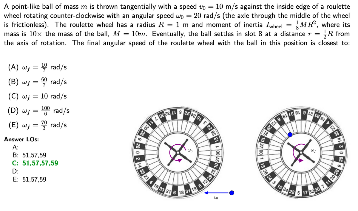 A point-like ball of mass m is thrown tangentially with a speed vo =
wheel rotating counter-clockwise with an angular speed wo
is frictionless). The roulette wheel has a radius R
mass is 10x the mass of the ball, M = 10m. Eventually, the ball settles in slot 8 at a distance r = R from
the axis of rotation. The final angular speed of the roulette wheel with the ball in this position is closest to:
10 m/s against the inside edge of a roulette
= 20 rad/s (the axle through the middle of the wheel
1 m and moment of inertia Iwheel = MR, where its
(A) wg = 4 rad/s
(B) wf =
60
7
rad/s
(C) wf =
10 rad/s
(D) wf =
100
rad/s
6
(E) wf
70
3 rad/s
Answer LOs:
24
A:
B: 51,57,59
wo
C: 51,57,57,59
D:
E: 51,57,59
31
102
loolzzo
loolzz
35 23
