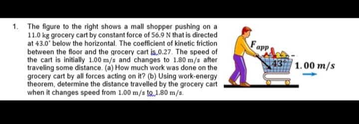 1. The figure to the right shows a mall shopper pushing on a
11.0 kg grocery cart by constant force of 56.9 N that is directed
at 43.0' below the horizontal. The coefficient of kinetic friction
between the floor and the grocery cart is,0.27. The speed of
the cart is initially 1.00 m/s and changes to 1.80 m/s after
traveling some distance. (a) How much work was done on the
grocery cart by all forces acting on it? (b) Using work-energy
theorem, determine the distance travelled by the grocery cart
when it changes speed from 1.00 m/s to1.80 m/s.
Fapp
43
1.00 m/s
