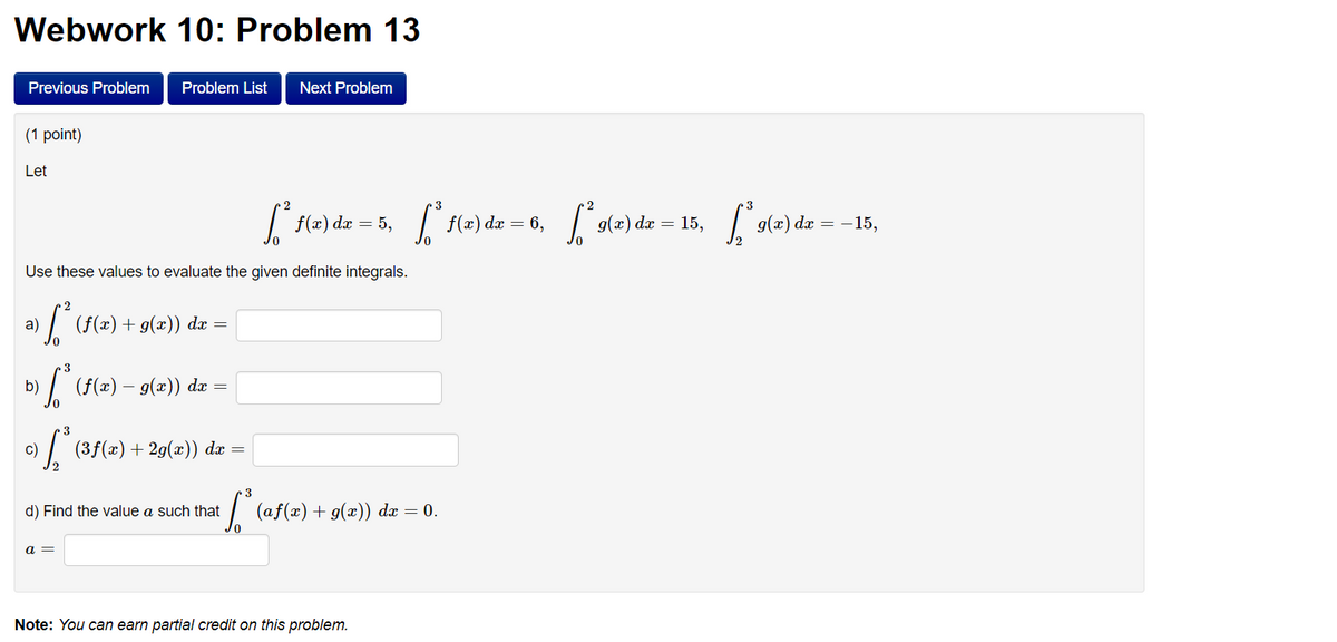 Webwork 10: Problem 13
Previous Problem Problem List Next Problem
(1 point)
Let
[² f(x) dx = 5,
Use these values to evaluate the given definite integrals.
a)
› [ ²³ (f(x) + g(x)) dx =
b)
¹) ſª* (f(x) — 9(x)) dx =
-
S
c)
(3ƒ(x) + 2g(x)) dx =
a =
d) Find the value a such that
¹ S³ (af(x) + g(x)) dx = 0.
3
[² f(x) dx = 6, [²9(2) dx = 15, *g(x) dx = -15,
g(x)
Note: You can earn partial credit on this problem.