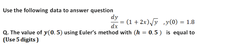 Use the following data to answer question
dy
(1 + 2x),/y ,y(0) = 1.8
%3D
dx
Q. The value of y(0. 5) using Euler's method with (h = 0.5 ) is equal to
(Use 5 digits )
