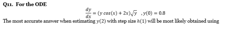 Q11. For the ODE
dy
= (y cos (x) + 2x)/y ,y(0) = 0.8
dx
%3D
The most accurate answer when estimating y(2) with step size h(1) will be most likely obtained using
