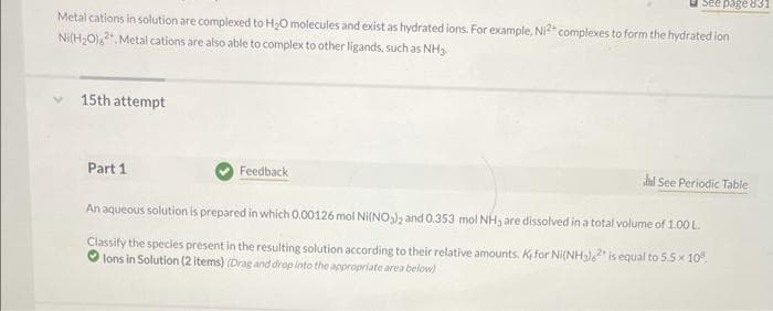 Metal cations in solution are complexed to H₂O molecules and exist as hydrated ions. For example, Ni2+ complexes to form the hydrated ion
Ni(H₂O),2. Metal cations are also able to complex to other ligands, such as NH3.
15th attempt
Part 1
See page 831
Feedback
Jl See Periodic Table
An aqueous solution is prepared in which 0.00126 mol Ni(NO₂)2 and 0.353 mol NH, are dissolved in a total volume of 1.00 L.
Classify the species present in the resulting solution according to their relative amounts. K for Ni(NH3)2 is equal to 5.5 × 10%.
lons in Solution (2 items) (Drag and drop into the appropriate area below)