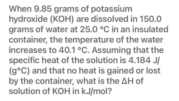 When 9.85 grams of potassium
hydroxide (KOH) are dissolved in 150.0
grams of water at 25.0 °C in an insulated
container, the temperature of the water
increases to 40.1 °C. Assuming that the
specific heat of the solution is 4.184 J/
(g°C) and that no heat is gained or lost
by the container, what is the AH of
solution of KOH in kJ/mol?