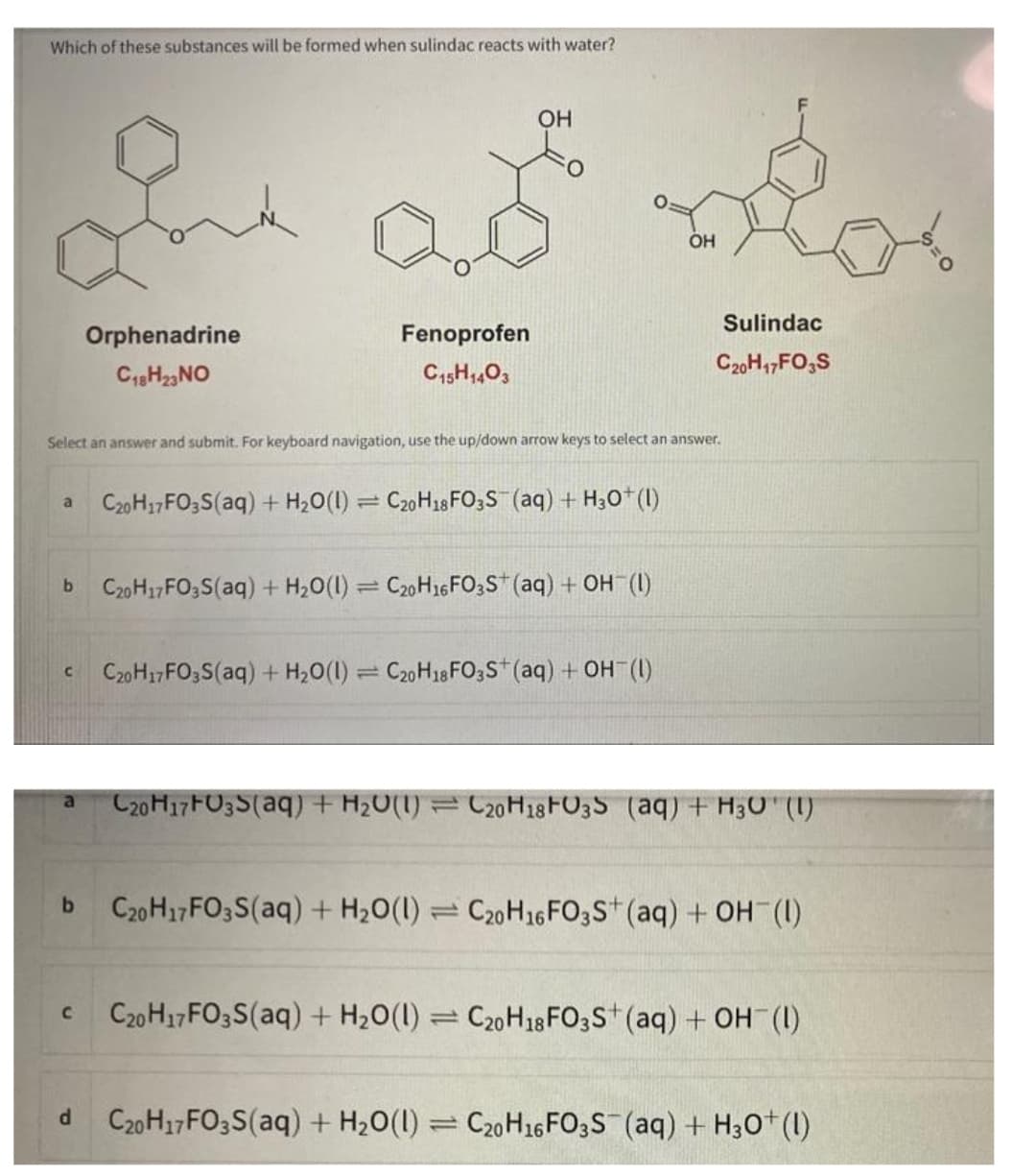 Which of these substances will be formed when sulindac reacts with water?
a
C
b
C
In ad
Orphenadrine
C18H23 NO
Select an answer and submit. For keyboard navigation, use the up/down arrow keys to select an answer.
d
b C20H17FO3S(aq) + H₂O(1) = C20H16 FO3S+ (aq) + OH (1)
OH
Fenoprofen
C15H1403
1
C20H17 FO3S(aq) + H₂O(1) C20H18 FO3S (aq) + H3O+ (1)
=
C20H17 FO3S(aq) + H₂O(1) C20H18 FO3S+ (aq) + OH (1)
OH
Sulindac
C20H17FO3S
C20H17 FU3S(aq) + H₂O(1) = C20H18FO3S (aq) + H₂0 (1)
C20H17 FO3S(aq) + H₂O(1) C20H16 FO3S+ (aq) + OH (1)
C20H17 FO3S(aq) + H₂O(1) = C20H18 FO3S+ (aq) + OH (1)
C20H17 FO3S(aq) + H₂O(1) = C20H16 FO3S (aq) + H3O+ (1)