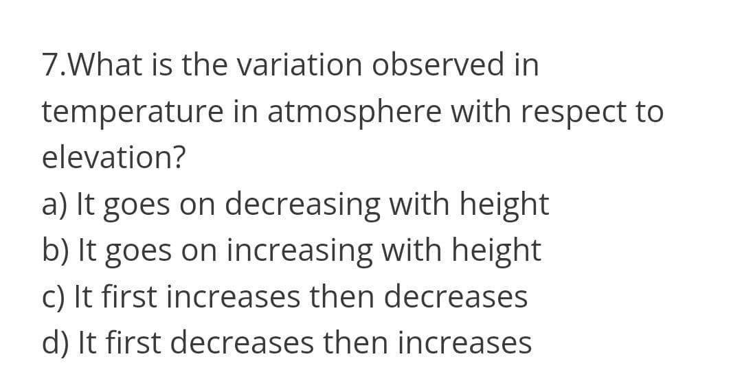 7.What is the variation observed in
temperature in atmosphere with respect to
elevation?
a) It goes on decreasing with height
b) It goes on increasing with height
c) It first increases then decreases
d) It first decreases then increases
