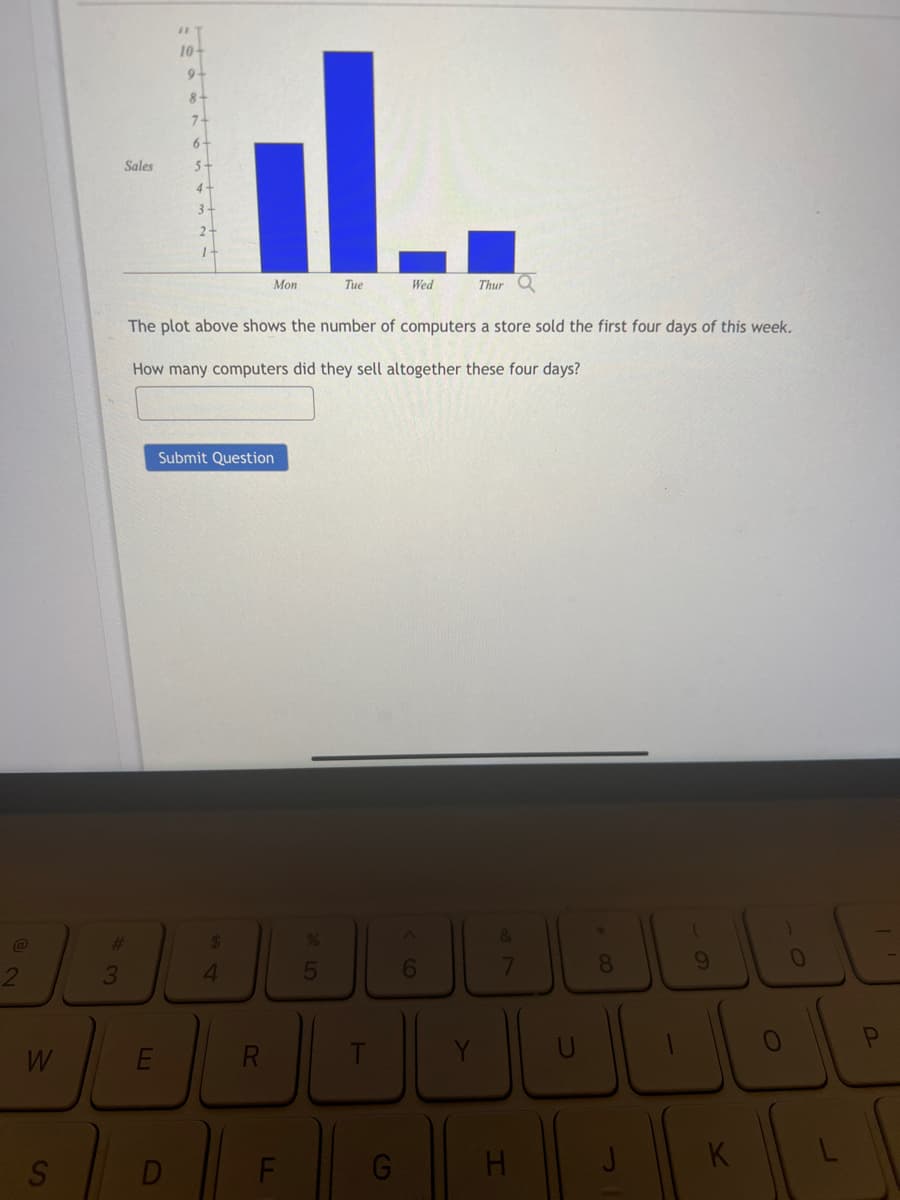 @
2
W
S
Sales
#
3
10+
9-
8+
7-
D
6
5
il..
L.
Tue
Submit Question
Mon
The plot above shows the number of computers a store sold the first four days of this week.
How many computers did they sell altogether these four days?
$
4
RLT
F
LL
5
Wed
G
Thur
38
H
+00
J
تلف الفال
K
J
P