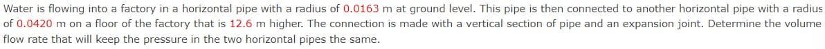 Water is flowing into a factory in a horizontal pipe with a radius of 0.0163 m at ground level. This pipe is then connected to another horizontal pipe with a radius
of 0.0420 m on a floor of the factory that is 12.6 m higher. The connection is made with a vertical section of pipe and an expansion joint. Determine the volume
flow rate that will keep the pressure in the two horizontal pipes the same.