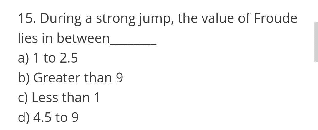 15. During a strong jump, the value of Froude
lies in between
а) 1 to 2.5
b) Greater than 9
c) Less than 1
d) 4.5 to 9
