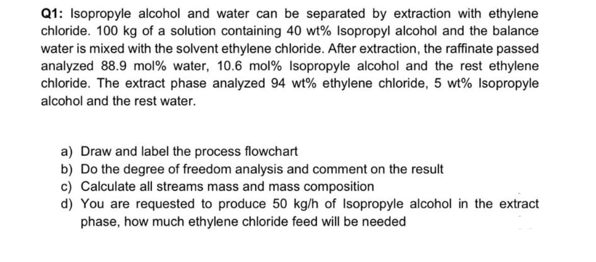 Q1: Isopropyle alcohol and water can be separated by extraction with ethylene
chloride. 100 kg of a solution containing 40 wt% Isopropyl alcohol and the balance
water is mixed with the solvent ethylene chloride. After extraction, the raffinate passed
analyzed 88.9 mol% water, 10.6 mol% Isopropyle alcohol and the rest ethylene
chloride. The extract phase analyzed 94 wt% ethylene chloride, 5 wt% Isopropyle
alcohol and the rest water.
a) Draw and label the process flowchart
b) Do the degree of freedom analysis and comment on the result
c) Calculate all streams mass and mass composition
d) You are requested to produce 50 kg/h of Isopropyle alcohol in the extract
phase, how much ethylene chloride feed will be needed