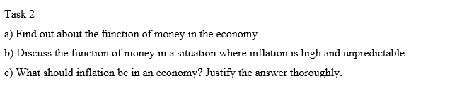 Task 2
a) Find out about the function of money in the economy.
b) Discuss the function of money in a situation where inflation is high and unpredictable.
c) What should inflation be in an economy? Justify the answer thoroughly.
