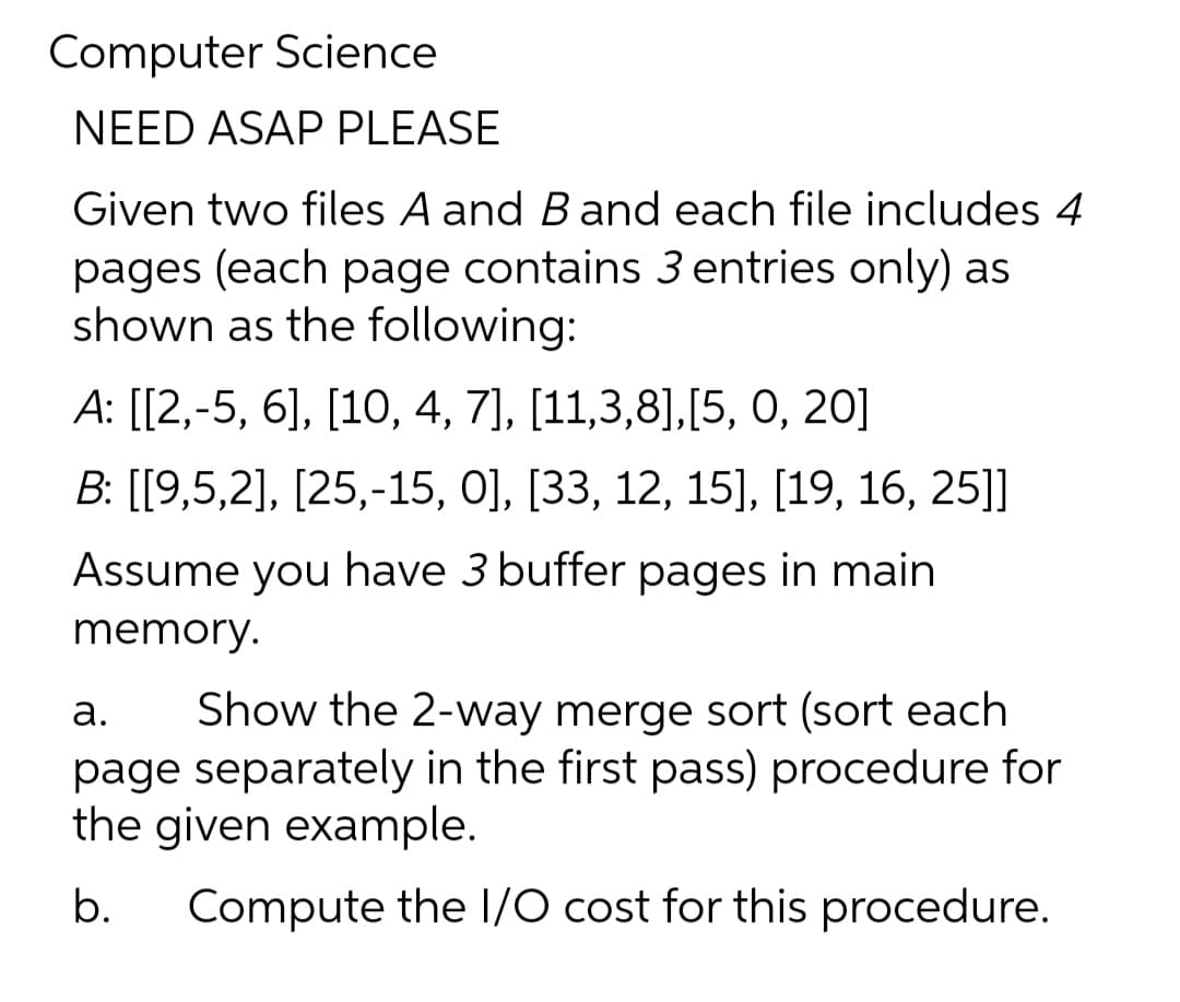 Computer Science
NEED ASAP PLEASE
Given two files A and Band each file includes 4
pages (each page contains 3 entries only) as
shown as the following:
А: [[2,-5, 6], [10, 4, 7], [11,3,8],[5, 0, 20]
В. [19,5,2], [25,-15, 0], [33, 12, 15], [19, 16, 25]]
Assume you have 3 buffer pages in main
memory.
Show the 2-way merge sort (sort each
page separately in the first pass) procedure for
the given example.
а.
b.
Compute the /O cost for this procedure.
