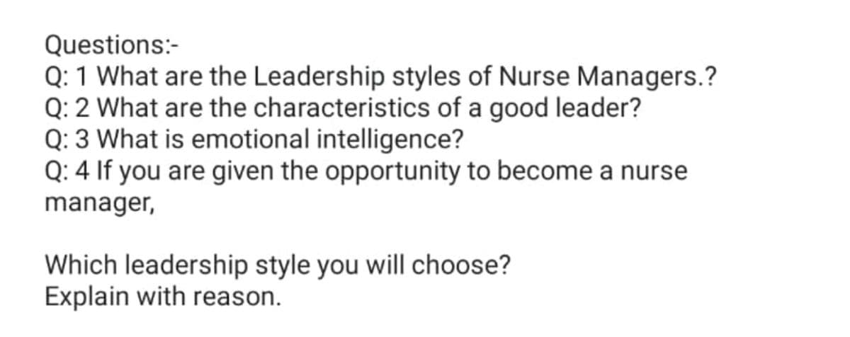 Questions:-
Q: 1 What are the Leadership styles of Nurse Managers.?
Q: 2 What are the characteristics of a good leader?
Q: 3 What is emotional intelligence?
Q: 4 If you are given the opportunity to become a nurse
manager,
Which leadership style you will choose?
Explain with reason.
