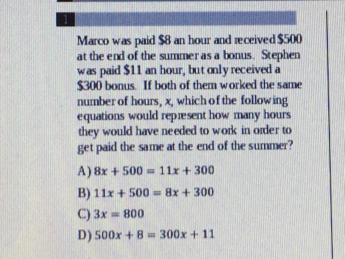 Marco was paid $8 an hour and received $500
at the end of the summer as a bonus. Stephen
was paid $11 an hour, but only received a
$300 bonus. If both of them worked the same
number of hours, x, which of the following
equations would represent how many hours
they would have needed to work in onder to
get paid the same at the end of the summer?
A) 8x + 500 = 11r + 300
B) 11x + 500 = 8x +300
C) 3x = 800
D) 500x + B = 300x +11
