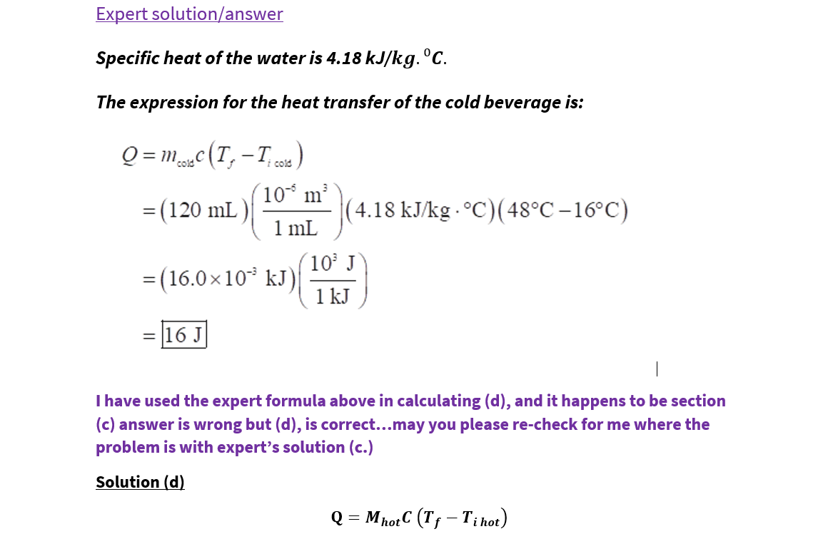 Expert solution/answer
Specific heat of the water is 4.18 kJ/kg. °C.
The expression for the heat transfer of the cold beverage is:
Q = mc(T, -T)
cold
i cold
10 m
(4.18 kJ/kg - °C)(48°C –16°C)
1 mL
= (120 mL )
(10 J
= (16.0×10* kJ)
1 kJ
= 16 J
I have used the expert formula above in calculating (d), and it happens to be section
(c) answer is wrong but (d), is correct...may you please re-check for me where the
problem is with expert's solution (c.)
Solution (d)
Q = MhotC (Tf – T;i hot)
