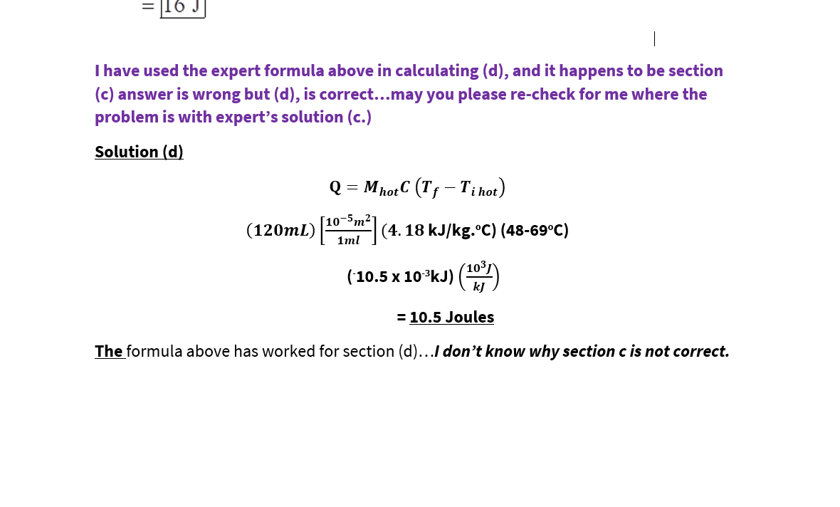 16 J
I have used the expert formula above in calculating (d), and it happens to be section
(c) answer is wrong but (d), is correct...may you please re-check for me where the
problem is with expert's solution (c.)
Solution (d)
Q = MhotC (Tf – Ti hot)
[10-5m²-
(120mL)
(4. 18 kJ/kg.°C) (48-69°C)
1ml
(103
('10.5 x 10*kJ) ()
kJ
= 10.5 Joules
The formula above has worked for section (d)...I don't know
why section
c is not correct.
