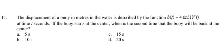 11.
The displacement of a buoy in metres in the water is described by the function b(4) = 4 sin(18°t)
at time t seconds. If the buoy starts at the center, when is the second time that the buoy will be back at the
center?
a.
5 s
c.
15 s
b. 10 s
d. 20 s
