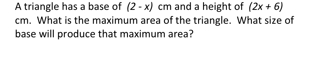 A triangle has a base of (2 - x) cm and a height of (2x + 6)
cm. What is the maximum area of the triangle. What size of
base will produce that maximum area?
