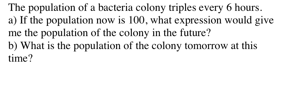 The population of a bacteria colony triples every 6 hours.
a) If the population now is 100, what expression would give
me the population of the colony in the future?
b) What is the population of the colony tomorrow at this
time?
