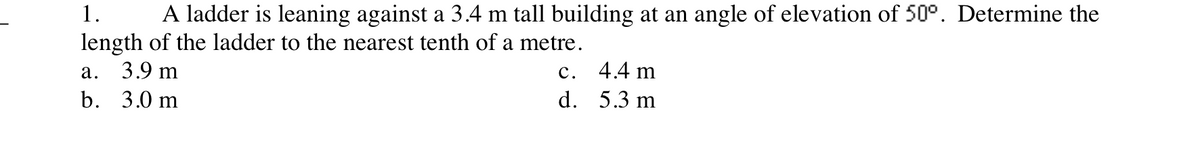 1.
A ladder is leaning against a 3.4 m tall building at an angle of elevation of 50°. Determine the
length of the ladder to the nearest tenth of a metre.
3.9 m
а.
с.
4.4 m
b. 3.0 m
d. 5.3 m
