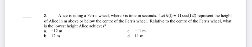 8.
Alice is riding a Ferris wheel, where t is time in seconds. Let h(?) = 11 cos(12t) represent the height
of Alice in m above or below the centre of the Ferris wheel. Relative to the centre of the Ferris wheel, what
is the lowest height Alice achieves?
a. -12 m
b. 12 m
c. -11 m
d. 11 m
